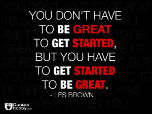... get started, but you have to get started to be great. - Les Brown