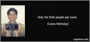 Only the little people pay taxes. - Leona Helmsley