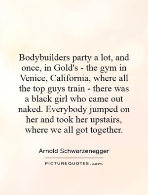 Bodybuilders party a lot, and once, in Gold's - the gym in Venice ...