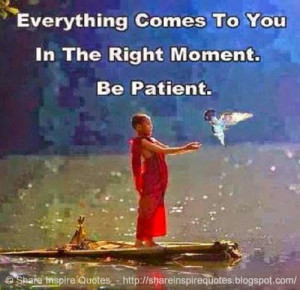 Everything comes to you in the right moment. Be Patient.