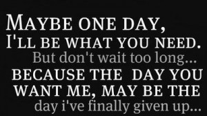 day, I'll be what you need. But don't wait too long... because the day ...
