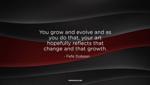 You grow and evolve and as you do that, your art hopefully reflects ...