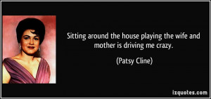 ... house playing the wife and mother is driving me crazy. - Patsy Cline