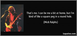 ... home, but I'm kind of like a square peg in a round hole. - Mick Ralphs