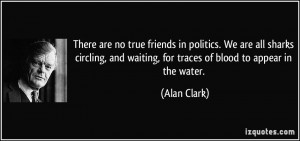 no true friends in politics. We are all sharks circling, and waiting ...