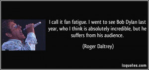 ... it fan fatigue. I went to see Bob Dylan last year, who I think