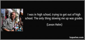 ... of high school. The only thing slowing me up was grades. - Levon Helm