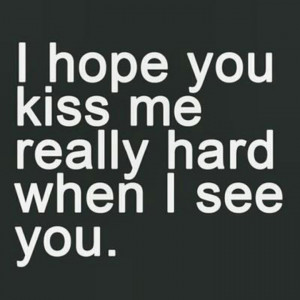 hope you kiss me really hard when I see you.