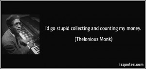 go stupid collecting and counting my money. - Thelonious Monk