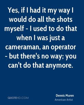 Yes, if I had it my way I would do all the shots myself - I used to do ...