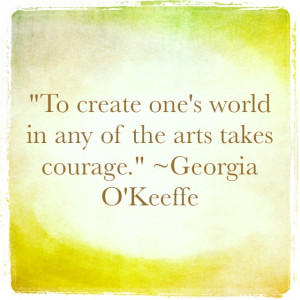 ... world in any of the arts takes courage.” ~ Georgia O’Keeffe