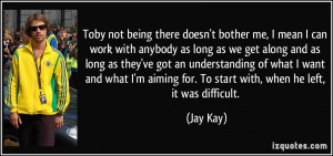 Toby not being there doesn't bother me, I mean I can work with anybody ...