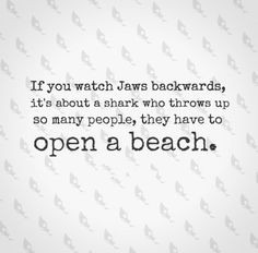 If you watch Jaws backwards, its about a shark who throws up so many ...