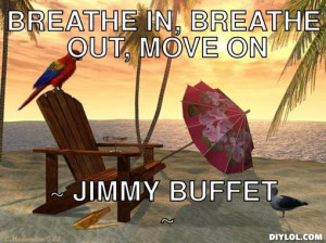 Breathe in, Breathe out, Move on, ~ Jimmy Buffet ~