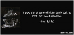... think I'm dumb. Well, at least I ain't no educated fool. - Leon Spinks