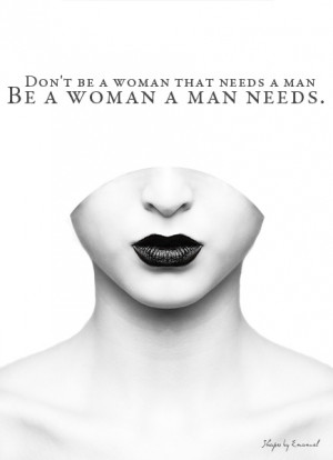 Don’t be a woman that needs a man. Be a woman a man needs.