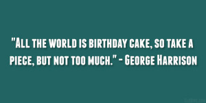 ... cake, so take a piece, but not too much.” – George Harrison