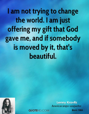 am not trying to change the world. I am just offering my gift that ...