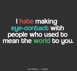... hate making eye contact with people who used to mean the world to you