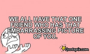 We All Have That One Friend Who Has That Embarrassing Picture Of You.