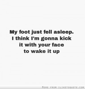 My foot just fell asleep. I think I'm gonna kick it with your face to ...