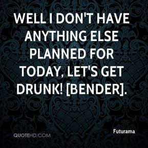 ... don't have anything else planned for today, let's get drunk! [Bender