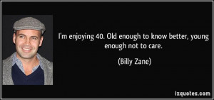 ... 40. Old enough to know better, young enough not to care. - Billy Zane