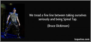 ... taking ourselves seriously and being Spinal Tap. - Bruce Dickinson