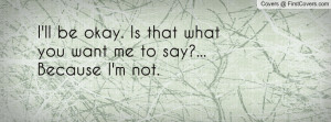 ll be okay. is that what you want me to say?... because i'm not ...