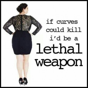 If curves could kill I'd be a lethal weapon!