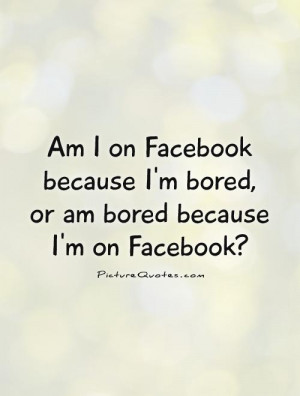 am-i-on-facebook-because-im-bored-or-am-bored-because-im-on-facebook ...