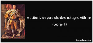 traitor is everyone who does not agree with me. - George III