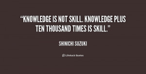 ... Knowledge is not skill. Knowledge plus ten thousand times is skill