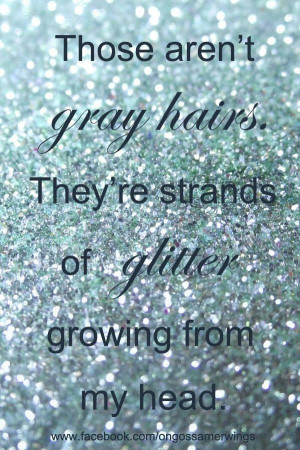 ... aren't gray hairs... they're strands of glitter growing form my head