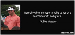 ... reporter talks to you at a tournament it's no big deal. - Bubba Watson