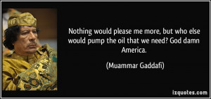 ... would pump the oil that we need? God damn America. - Muammar Gaddafi