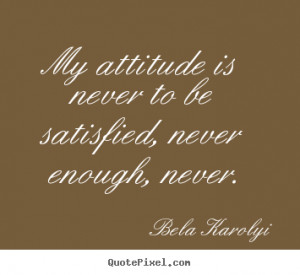 My attitude is never to be satisfied, never enough, never. ”