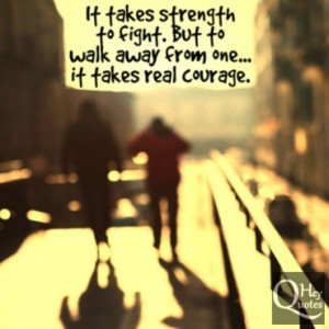 ... strength to fight but to walk away from one, it takes real courage