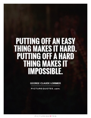 Putting off an easy thing makes it hard. Putting off a hard thing ...