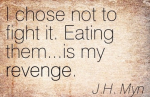 Chose Not to fight it. Eating them…is my Revenge. - J.H. Myn