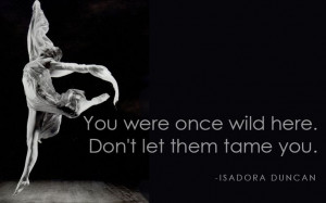 You were once wild here. Don't let them tame you. ~Isadora Duncan