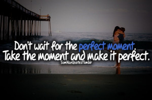 Don't wait for the perfect moment, Take the moment and make it perfect ...