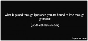 is gained through ignorance, you are bound to lose through ignorance ...