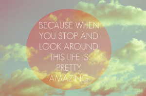 ... :Because when you stop and look around, life is pretty amazing