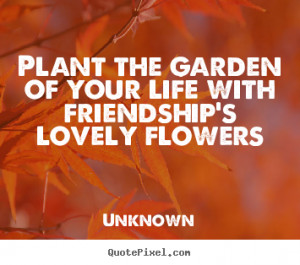 Unknown picture quotes - Plant the garden of your life with friendship ...