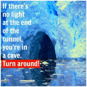 ... no light at the end of the tunnel you're in a cave turn around