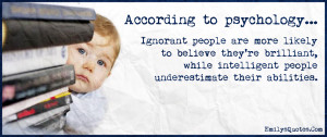 According to psychology...Ignorant people are more likely to believe ...