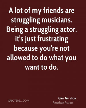 lot of my friends are struggling musicians. Being a struggling actor ...