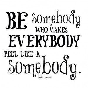 BE somebody who makes EVERYBODY feel like a SOMEBODY :) -Kid President