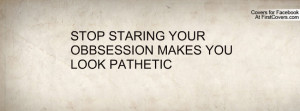 stop staring your obbsession makes you look pathetic , Pictures